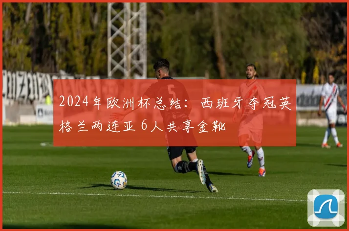 2024年欧洲杯总结：西班牙夺冠英格兰两连亚 6人共享金靴