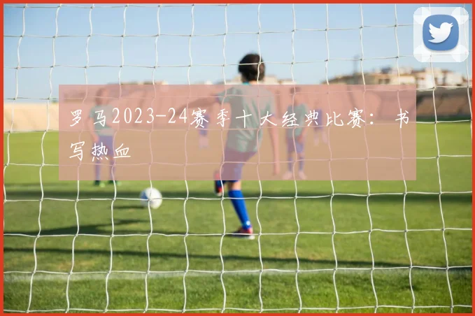 罗马2023-24赛季十大经典比赛：书写热血