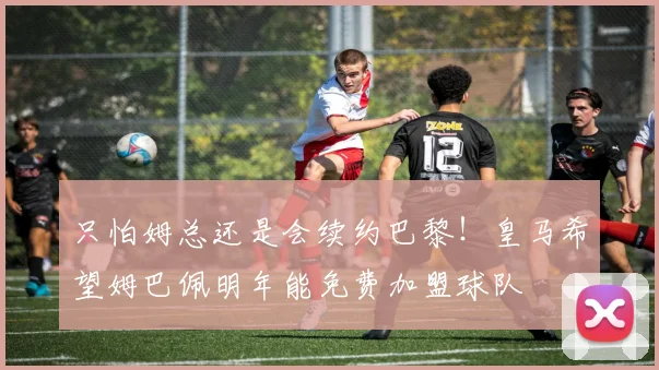 只怕姆总还是会续约巴黎！皇马希望姆巴佩明年能免费加盟球队