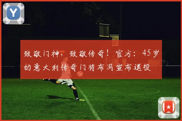 致敬门神，致敬传奇！官方：45岁的意大利传奇门将布冯宣布退役