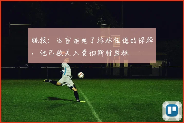 镜报：法官拒绝了格林伍德的保释，他已被关入曼彻斯特监狱