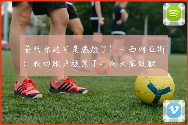 普约尔这可是尴尬了！卡西利亚斯：我的账户被黑了，向大家致歉