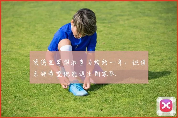 莫德里奇想和皇马续约一年，但俱乐部希望他能退出国家队