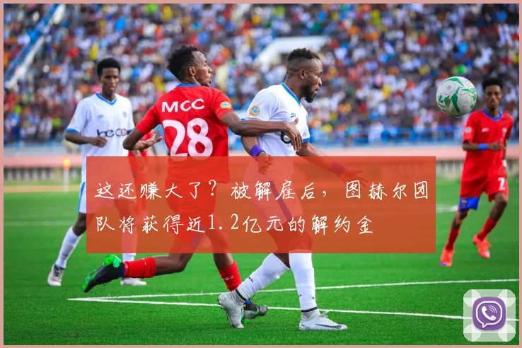 这还赚大了？被解雇后，图赫尔团队将获得近1.2亿元的解约金