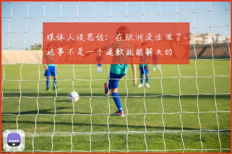 媒体人谈恩佐：在欧洲没法混了，这事不是一个道歉就能解决的