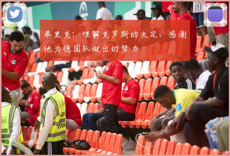 弗里克：理解克罗斯的决定，感谢他为德国队做出的努力