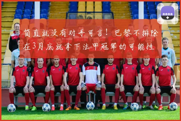 简直就没有对手可言！巴黎不排除在3月底就拿下法甲冠军的可能性