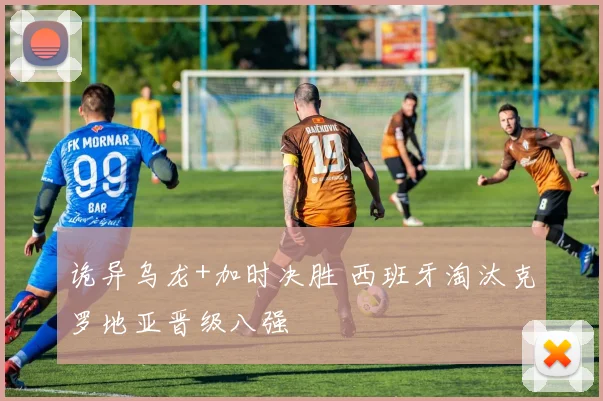 诡异乌龙+加时决胜 西班牙淘汰克罗地亚晋级八强