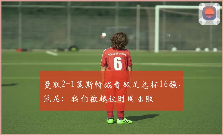 曼联2-1莱斯特城晋级足总杯16强，范尼：我们被越位时间击败