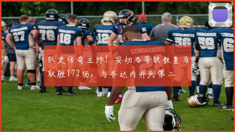 队史传奇主帅！安切洛蒂执教皇马取胜172场，与齐达内并列第二