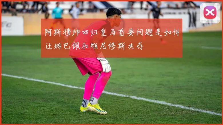 阿斯穆帅回归皇马首要问题是如何让姆巴佩和维尼修斯共存