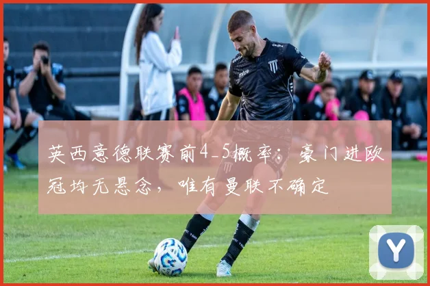 英西意德联赛前4_5概率：豪门进欧冠均无悬念，唯有曼联不确定
