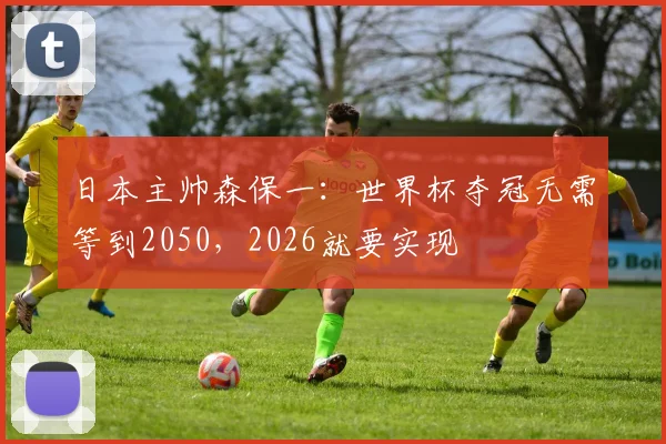 日本主帅森保一：世界杯夺冠无需等到2050，2026就要实现