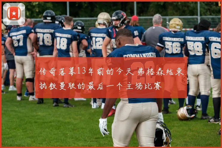 传奇落幕13年前的今天 弗格森结束执教曼联的最后一个主场比赛