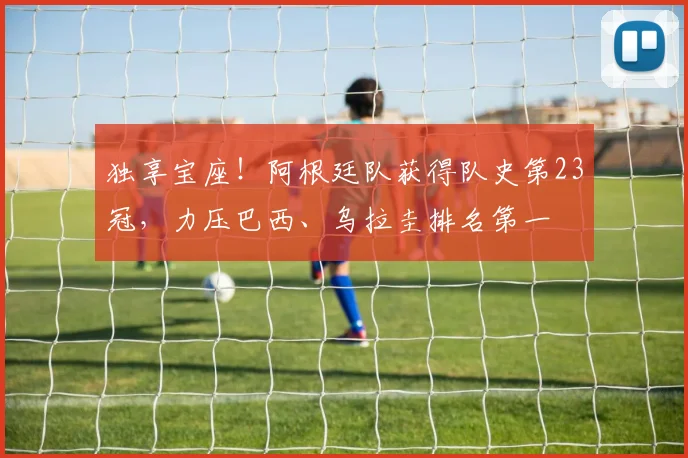 独享宝座！阿根廷队获得队史第23冠，力压巴西、乌拉圭排名第一