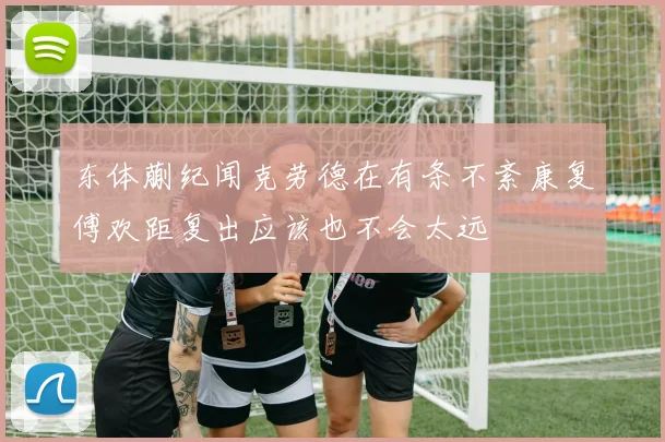 东体蒯纪闻克劳德在有条不紊康复傅欢距复出应该也不会太远