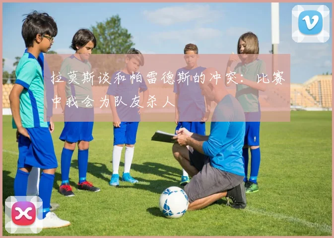 拉莫斯谈和帕雷德斯的冲突：比赛中我会为队友杀人