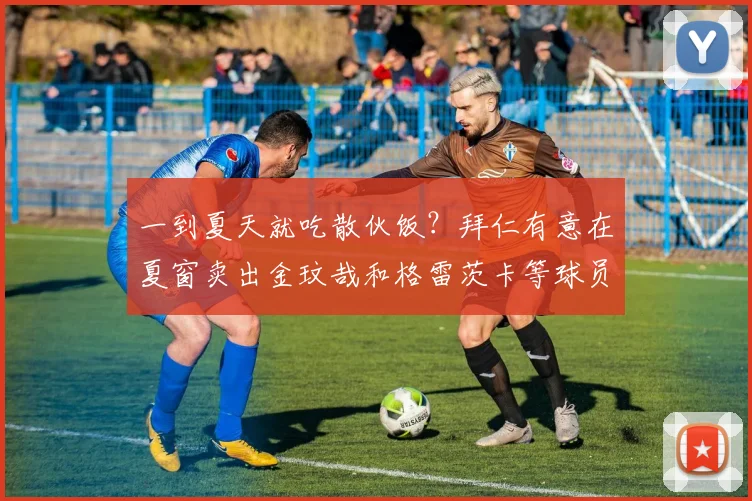 一到夏天就吃散伙饭？拜仁有意在夏窗卖出金玟哉和格雷茨卡等球员