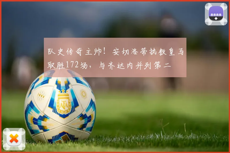 队史传奇主帅！安切洛蒂执教皇马取胜172场，与齐达内并列第二