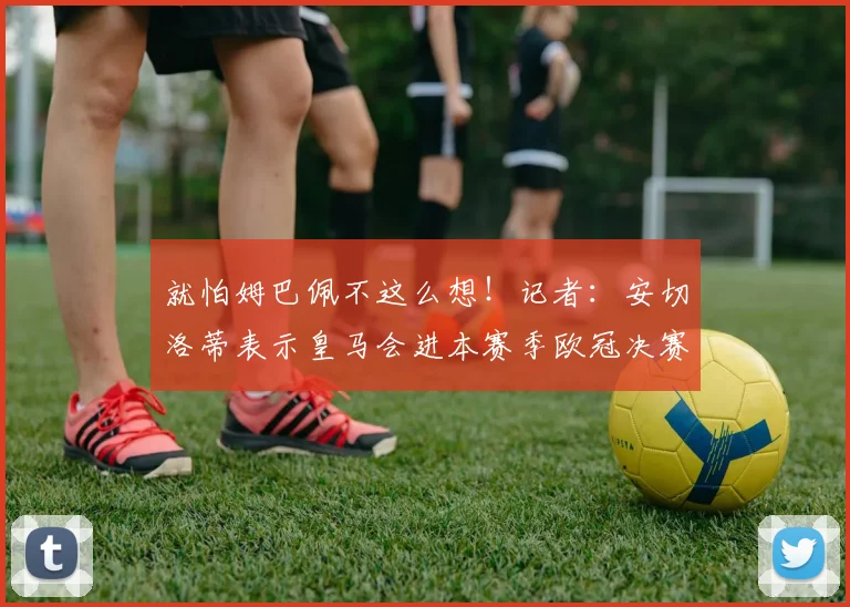 就怕姆巴佩不这么想！记者：安切洛蒂表示皇马会进本赛季欧冠决赛