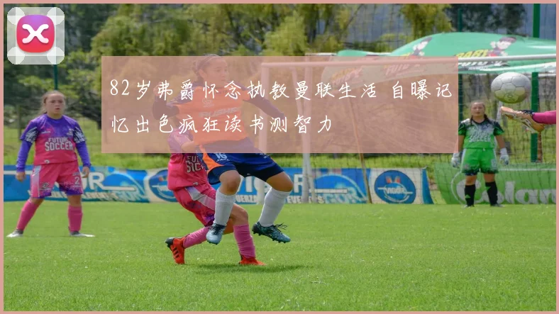 82岁弗爵怀念执教曼联生活 自曝记忆出色疯狂读书测智力