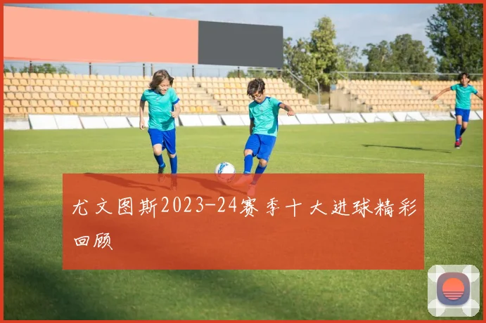 尤文图斯2023-24赛季十大进球精彩回顾