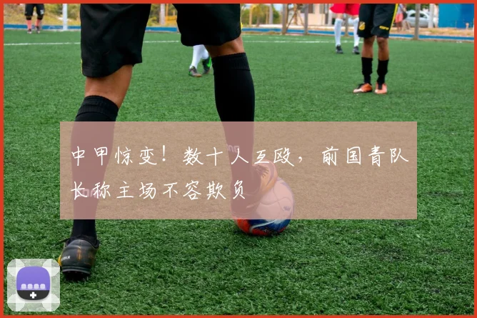 中甲惊变！数十人互殴，前国青队长称主场不容欺负