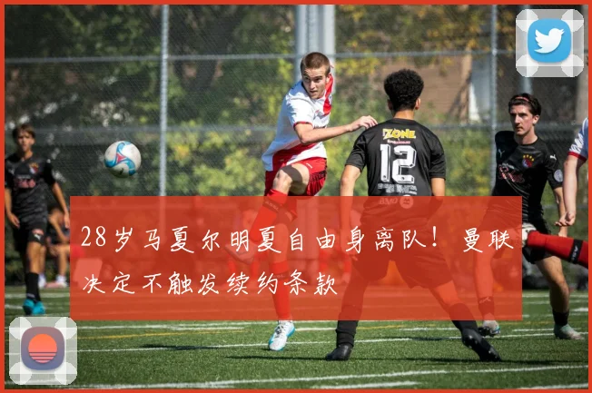 28岁马夏尔明夏自由身离队！曼联决定不触发续约条款