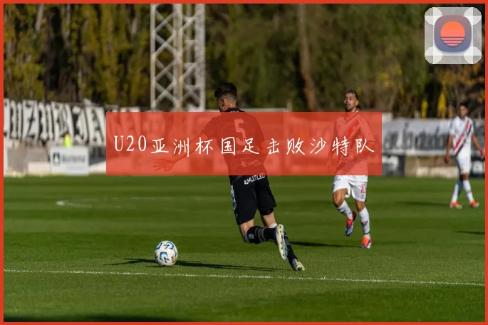 U20亚洲杯国足击败沙特队