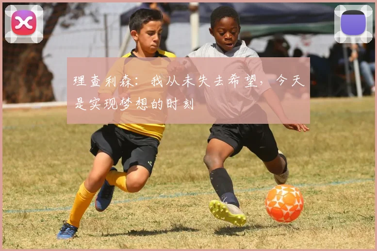 理查利森：我从未失去希望，今天是实现梦想的时刻