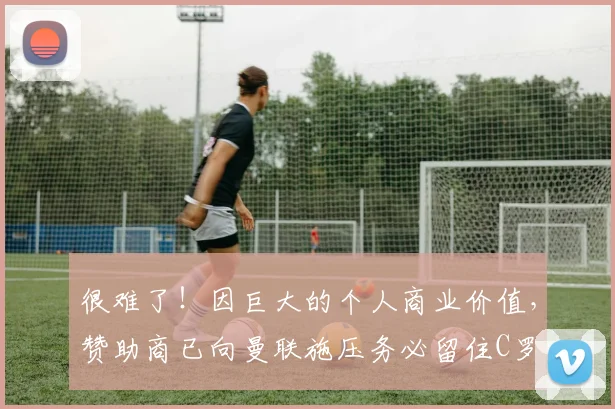 很难了！因巨大的个人商业价值，赞助商已向曼联施压务必留住C罗
