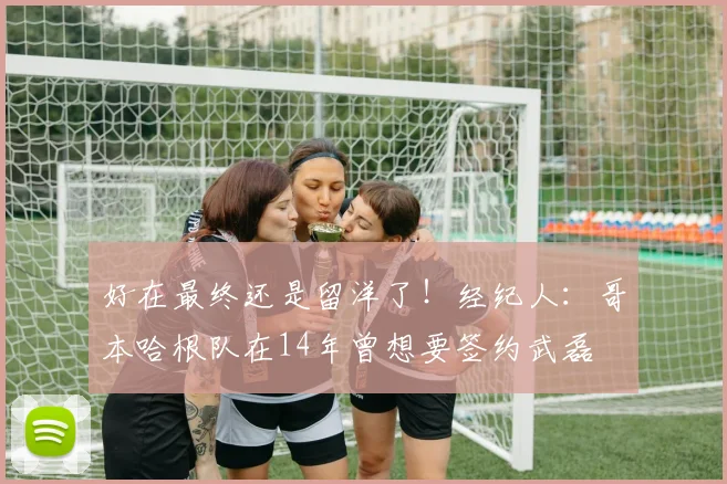 好在最终还是留洋了！经纪人：哥本哈根队在14年曾想要签约武磊