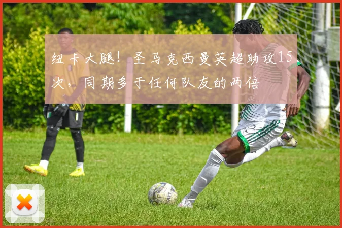 纽卡大腿！圣马克西曼英超助攻15次，同期多于任何队友的两倍