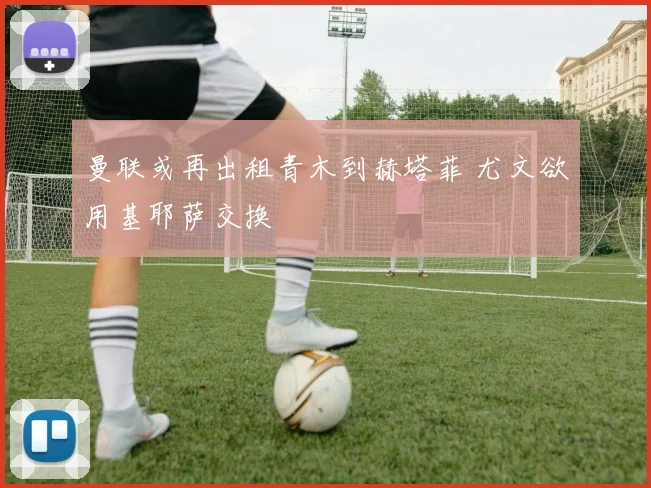 曼联或再出租青木到赫塔菲 尤文欲用基耶萨交换