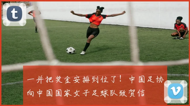 一并把奖金安排到位了！中国足协向中国国家女子足球队致贺信