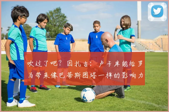 吹过了吧？因扎吉：卢卡库能给罗马带来像巴蒂斯图塔一样的影响力