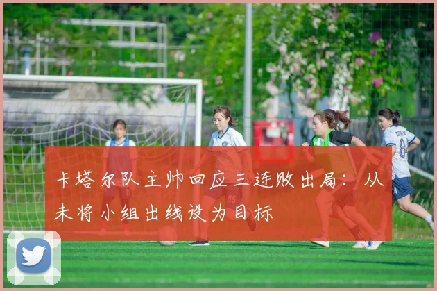 卡塔尔队主帅回应三连败出局：从未将小组出线设为目标
